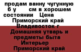 продам ванну чугунную б/у 1700 см в хорошем состоянии › Цена ­ 1 000 - Приморский край, Владивосток г. Домашняя утварь и предметы быта » Интерьер   . Приморский край,Владивосток г.